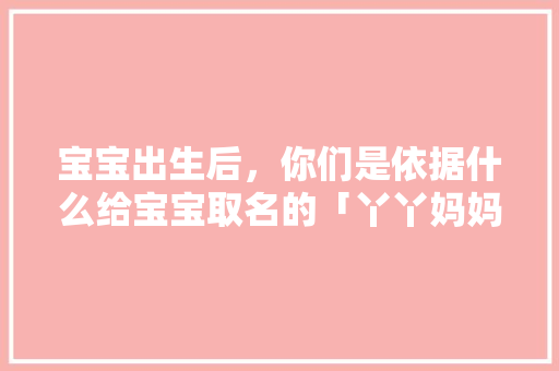 宝宝出生后，你们是依据什么给宝宝取名的「丫丫妈妈家是正品」 宝宝出生后，你们是依据什么给宝宝取名的「丫丫妈妈家是正品」 综合便民