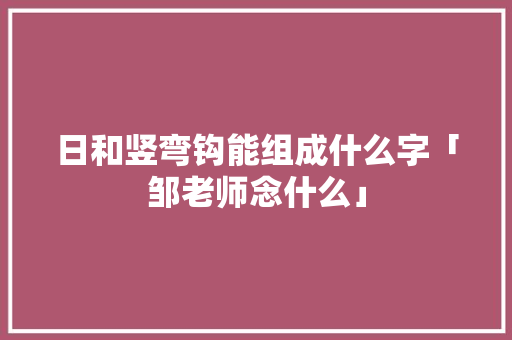 日和竖弯钩能组成什么字「邹老师念什么」 日和竖弯钩能组成什么字「邹老师念什么」 母婴育儿