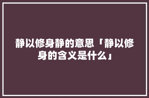 静以修身静的意思「静以修身的含义是什么」 静以修身静的意思「静以修身的含义是什么」 综合便民