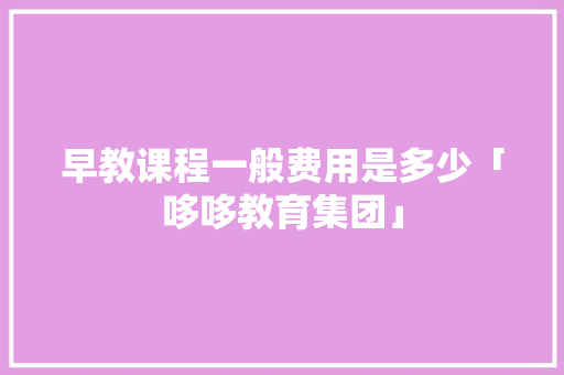 早教课程一般费用是多少「哆哆教育集团」 早教课程一般费用是多少「哆哆教育集团」 饮食大全