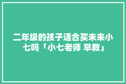 二年级的孩子适合买未来小七吗「小七老师 早教」 二年级的孩子适合买未来小七吗「小七老师 早教」 母婴育儿