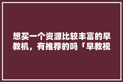 想买一个资源比较丰富的早教机，有推荐的吗「早教视频汽车大全 婴幼儿」 想买一个资源比较丰富的早教机，有推荐的吗「早教视频汽车大全 婴幼儿」 母婴育儿