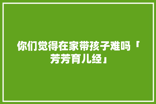你们觉得在家带孩子难吗「芳芳育儿经」 你们觉得在家带孩子难吗「芳芳育儿经」 美体修身