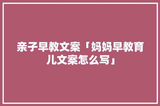 亲子早教文案「妈妈早教育儿文案怎么写」 亲子早教文案「妈妈早教育儿文案怎么写」 婚姻情感