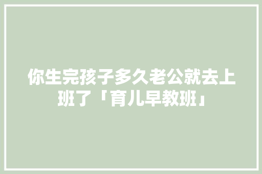 你生完孩子多久老公就去上班了「育儿早教班」 你生完孩子多久老公就去上班了「育儿早教班」 婚姻情感
