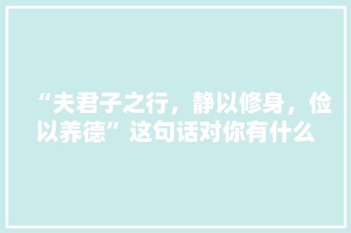 “夫君子之行，静以修身，俭以养德”这句话对你有什么启发「夫君子之道静以修身俭以养德」 “夫君子之行，静以修身，俭以养德”这句话对你有什么启发「夫君子之道静以修身俭以养德」 母婴育儿