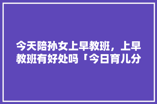 今天陪孙女上早教班，上早教班有好处吗「今日育儿分享早教」 今天陪孙女上早教班，上早教班有好处吗「今日育儿分享早教」 婚姻情感