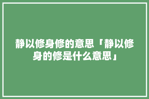 静以修身修的意思「静以修身的修是什么意思」 静以修身修的意思「静以修身的修是什么意思」 综合便民