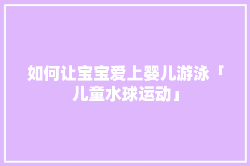 如何让宝宝爱上婴儿游泳「儿童水球运动」 如何让宝宝爱上婴儿游泳「儿童水球运动」 饮食大全
