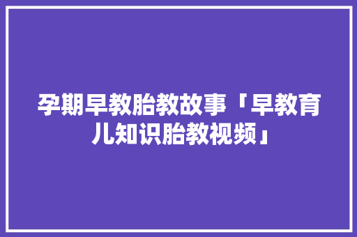 孕期早教胎教故事「早教育儿知识胎教视频」