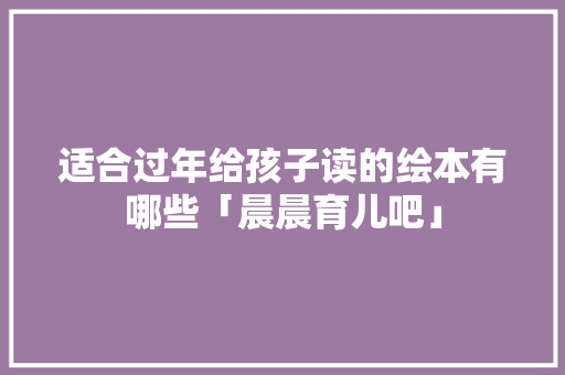 适合过年给孩子读的绘本有哪些「晨晨育儿吧」 适合过年给孩子读的绘本有哪些「晨晨育儿吧」 美体修身