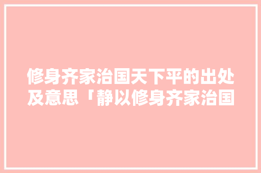 修身齐家治国天下平的出处及意思「静以修身齐家治国平天下的意思」 综合便民