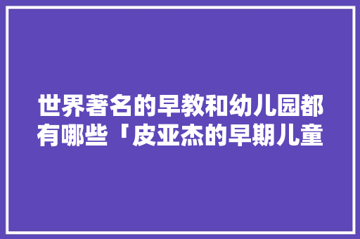 世界著名的早教和幼儿园都有哪些「皮亚杰的早期儿童理论」 世界著名的早教和幼儿园都有哪些「皮亚杰的早期儿童理论」 婚姻情感
