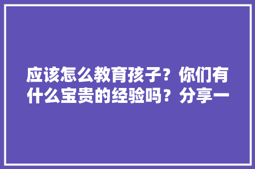 应该怎么教育孩子？你们有什么宝贵的经验吗？分享一下「如何教育儿童早教的孩子」 应该怎么教育孩子？你们有什么宝贵的经验吗？分享一下「如何教育儿童早教的孩子」 母婴育儿