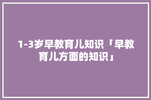 1-3岁早教育儿知识「早教育儿方面的知识」