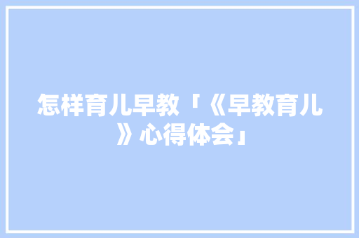 怎样育儿早教「《早教育儿》心得体会」 怎样育儿早教「《早教育儿》心得体会」 综合便民