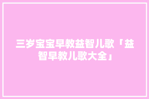 三岁宝宝早教益智儿歌「益智早教儿歌大全」 三岁宝宝早教益智儿歌「益智早教儿歌大全」 美体修身