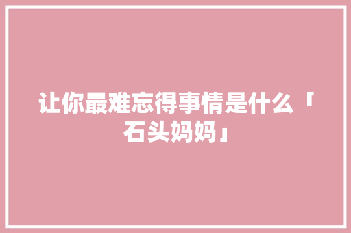 让你最难忘得事情是什么「石头妈妈」 让你最难忘得事情是什么「石头妈妈」 婚姻情感