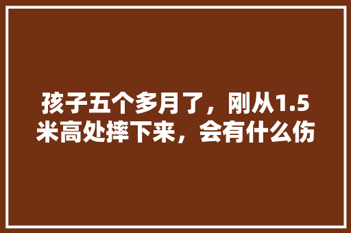 孩子五个多月了,刚从1.5米高处摔下来,会有什么伤害吗「舒老师课堂」 美体修身 孩子五个多月了,刚从1.5米高处摔下来,会有什么伤害吗「舒老师课堂」 孩子五个多月了,刚从1.5米高处摔下来,会有什么伤害吗「舒老师课堂」 美体修身