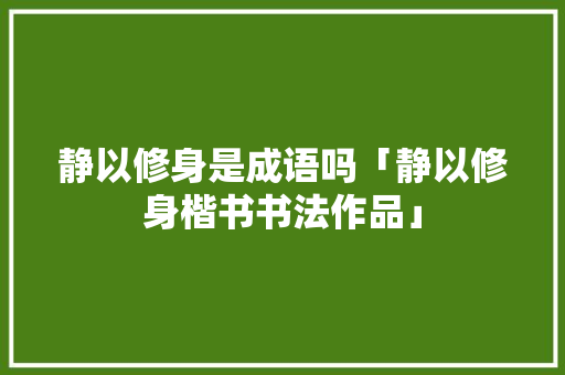 静以修身是成语吗「静以修身楷书书法作品」 静以修身是成语吗「静以修身楷书书法作品」 婚姻情感