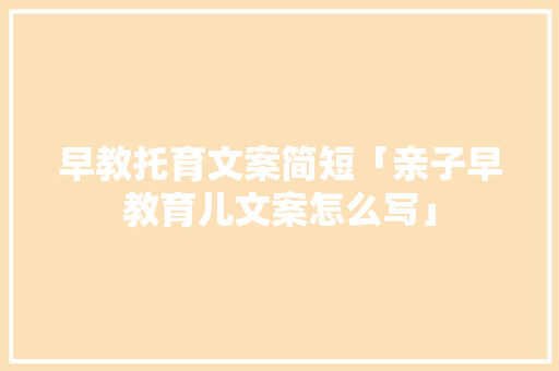 早教托育文案简短「亲子早教育儿文案怎么写」 早教托育文案简短「亲子早教育儿文案怎么写」 婚姻情感