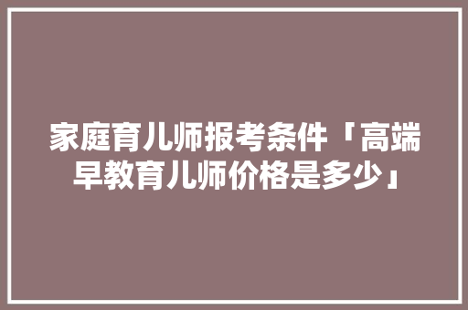 家庭育儿师报考条件「高端早教育儿师价格是多少」 家庭育儿师报考条件「高端早教育儿师价格是多少」 饮食大全
