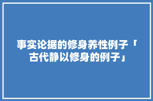 事实论据的修身养性例子「古代静以修身的例子」 事实论据的修身养性例子「古代静以修身的例子」 综合便民