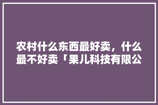 农村什么东西最好卖，什么最不好卖「果儿科技有限公司」 农村什么东西最好卖，什么最不好卖「果儿科技有限公司」 综合便民