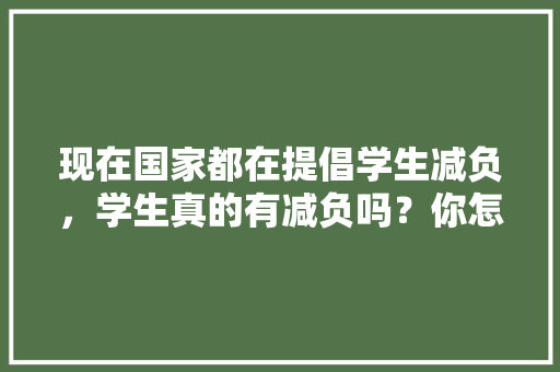 现在国家都在提倡学生减负，学生真的有减负吗？你怎么看,静以修身的手抄报 现在国家都在提倡学生减负，学生真的有减负吗？你怎么看,静以修身的手抄报 饮食大全