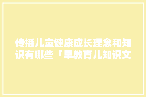 传播儿童健康成长理念和知识有哪些「早教育儿知识文案」 传播儿童健康成长理念和知识有哪些「早教育儿知识文案」 综合便民