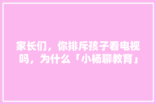 家长们，你排斥孩子看电视吗，为什么「小杨聊教育」 家长们，你排斥孩子看电视吗，为什么「小杨聊教育」 综合便民