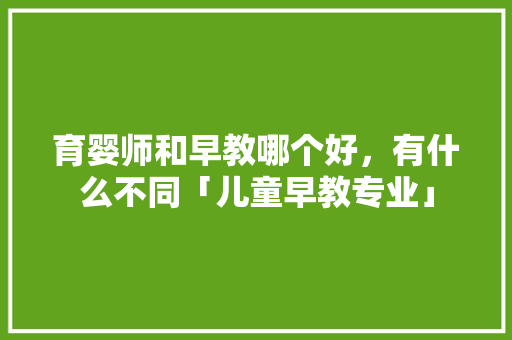 育婴师和早教哪个好，有什么不同「儿童早教专业」 育婴师和早教哪个好，有什么不同「儿童早教专业」 美体修身