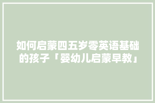 如何启蒙四五岁零英语基础的孩子「婴幼儿启蒙早教」 如何启蒙四五岁零英语基础的孩子「婴幼儿启蒙早教」 综合便民