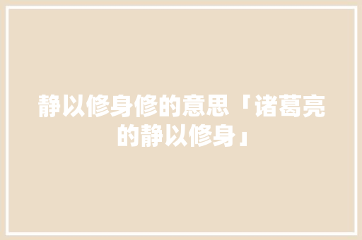 静以修身修的意思「诸葛亮的静以修身」 静以修身修的意思「诸葛亮的静以修身」 婚姻情感