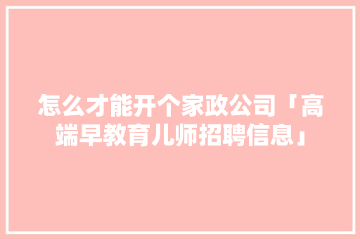 怎么才能开个家政公司「高端早教育儿师招聘信息」 怎么才能开个家政公司「高端早教育儿师招聘信息」 婚姻情感