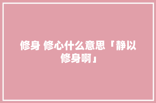 修身 修心什么意思「静以修身啊」 修身 修心什么意思「静以修身啊」 美体修身