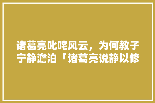 诸葛亮叱咤风云，为何教子宁静澹泊「诸葛亮说静以修身俭以养德」 诸葛亮叱咤风云，为何教子宁静澹泊「诸葛亮说静以修身俭以养德」 综合便民
