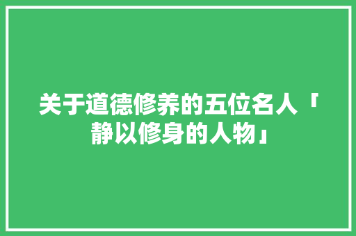 关于道德修养的五位名人「静以修身的人物」 关于道德修养的五位名人「静以修身的人物」 婚姻情感