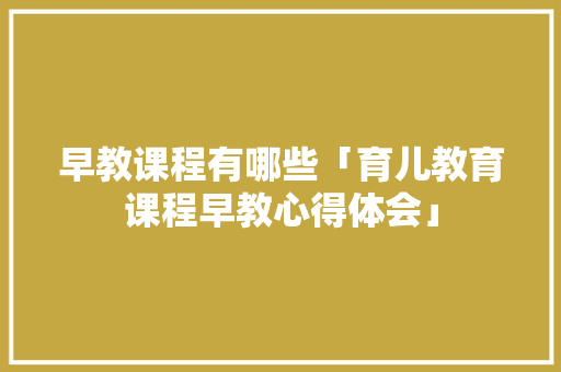 早教课程有哪些「育儿教育课程早教心得体会」 早教课程有哪些「育儿教育课程早教心得体会」 综合便民