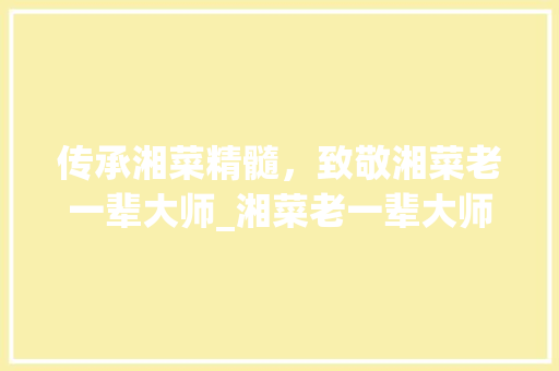 传承湘菜精髓，致敬湘菜老一辈大师_湘菜老一辈大师名单 传承湘菜精髓，致敬湘菜老一辈大师_湘菜老一辈大师名单 饮食大全