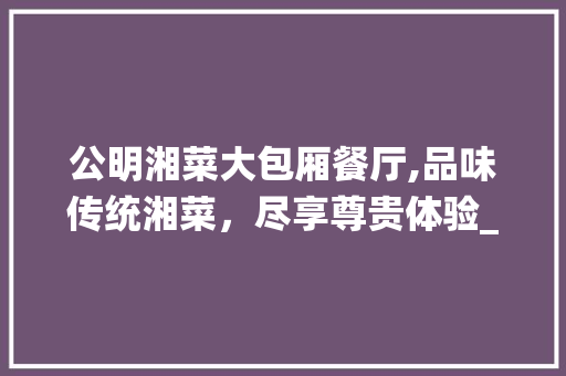 公明湘菜大包厢餐厅,品味传统湘菜，尽享尊贵体验_公明湘菜大包厢餐厅价格 公明湘菜大包厢餐厅,品味传统湘菜，尽享尊贵体验_公明湘菜大包厢餐厅价格 饮食大全