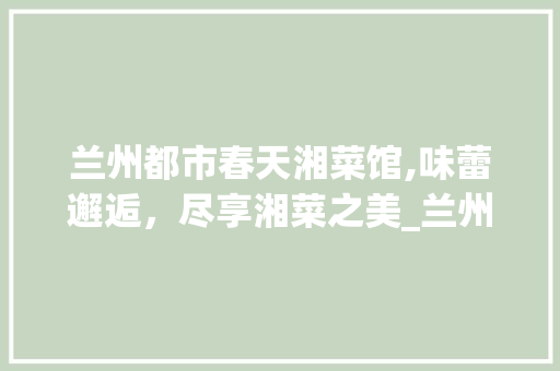 兰州都市春天湘菜馆,味蕾邂逅，尽享湘菜之美_兰州都市春天湘菜馆电话 兰州都市春天湘菜馆,味蕾邂逅，尽享湘菜之美_兰州都市春天湘菜馆电话 饮食大全