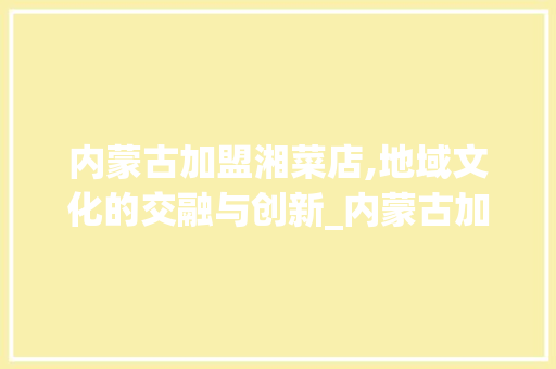 内蒙古加盟湘菜店,地域文化的交融与创新_内蒙古加盟湘菜店有哪些 内蒙古加盟湘菜店,地域文化的交融与创新_内蒙古加盟湘菜店有哪些 饮食大全