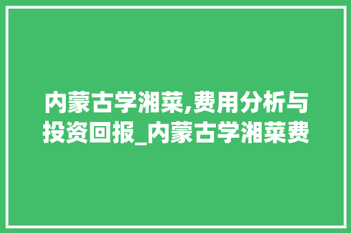 内蒙古学湘菜,费用分析与投资回报_内蒙古学湘菜费用多少 内蒙古学湘菜,费用分析与投资回报_内蒙古学湘菜费用多少 饮食大全