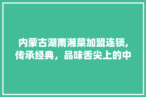 内蒙古湖南湘菜加盟连锁,传承经典，品味舌尖上的中国_内蒙古湖南湘菜加盟连锁 内蒙古湖南湘菜加盟连锁,传承经典，品味舌尖上的中国_内蒙古湖南湘菜加盟连锁 饮食大全