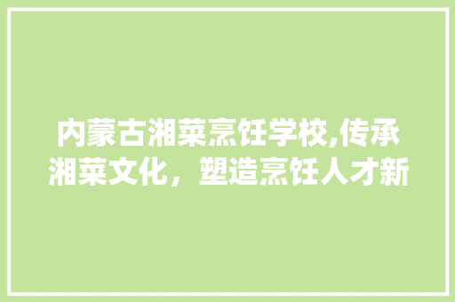 内蒙古湘菜烹饪学校,传承湘菜文化，塑造烹饪人才新高度_内蒙古湘菜烹饪学校学费 内蒙古湘菜烹饪学校,传承湘菜文化，塑造烹饪人才新高度_内蒙古湘菜烹饪学校学费 饮食大全