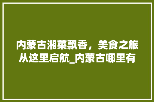 内蒙古湘菜飘香，美食之旅从这里启航_内蒙古哪里有学湘菜 内蒙古湘菜飘香，美食之旅从这里启航_内蒙古哪里有学湘菜 饮食大全