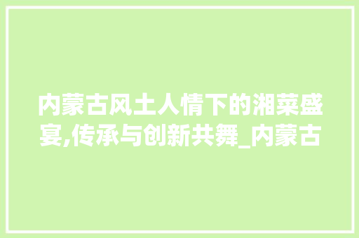 内蒙古风土人情下的湘菜盛宴,传承与创新共舞_内蒙古学做湘菜品牌 内蒙古风土人情下的湘菜盛宴,传承与创新共舞_内蒙古学做湘菜品牌 饮食大全
