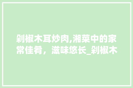 剁椒木耳炒肉,湘菜中的家常佳肴，滋味悠长_剁椒木耳炒肉湖南湘菜 剁椒木耳炒肉,湘菜中的家常佳肴，滋味悠长_剁椒木耳炒肉湖南湘菜 饮食大全