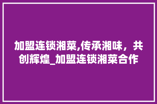 加盟连锁湘菜,传承湘味，共创辉煌_加盟连锁湘菜合作怎么样 加盟连锁湘菜,传承湘味，共创辉煌_加盟连锁湘菜合作怎么样 饮食大全
